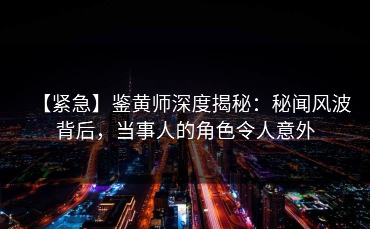【紧急】鉴黄师深度揭秘：秘闻风波背后，当事人的角色令人意外
