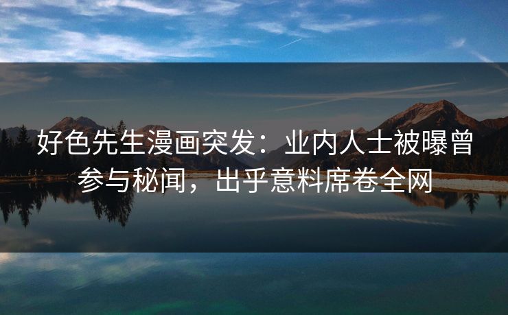 好色先生漫画突发：业内人士被曝曾参与秘闻，出乎意料席卷全网