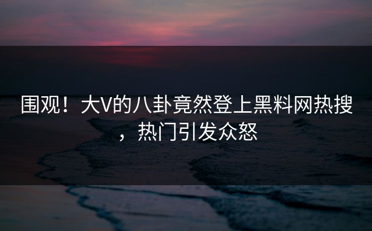 围观！大V的八卦竟然登上黑料网热搜，热门引发众怒