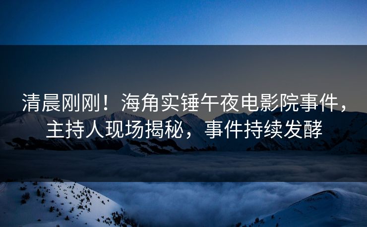 清晨刚刚！海角实锤午夜电影院事件，主持人现场揭秘，事件持续发酵
