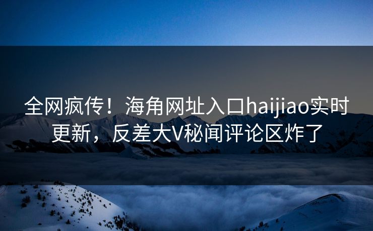 全网疯传！海角网址入口haijiao实时更新，反差大V秘闻评论区炸了
