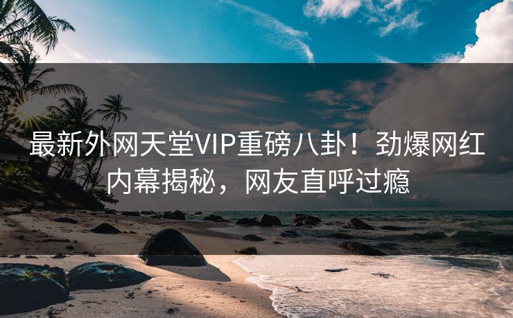 最新外网天堂VIP重磅八卦！劲爆网红内幕揭秘，网友直呼过瘾