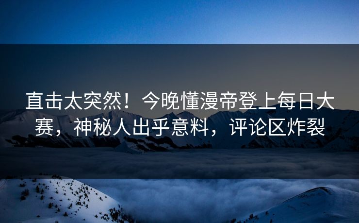 直击太突然！今晚懂漫帝登上每日大赛，神秘人出乎意料，评论区炸裂