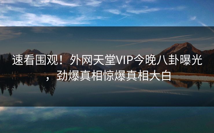 速看围观！外网天堂VIP今晚八卦曝光，劲爆真相惊爆真相大白