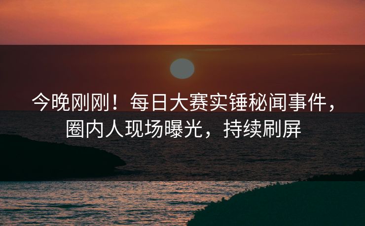 今晚刚刚！每日大赛实锤秘闻事件，圈内人现场曝光，持续刷屏