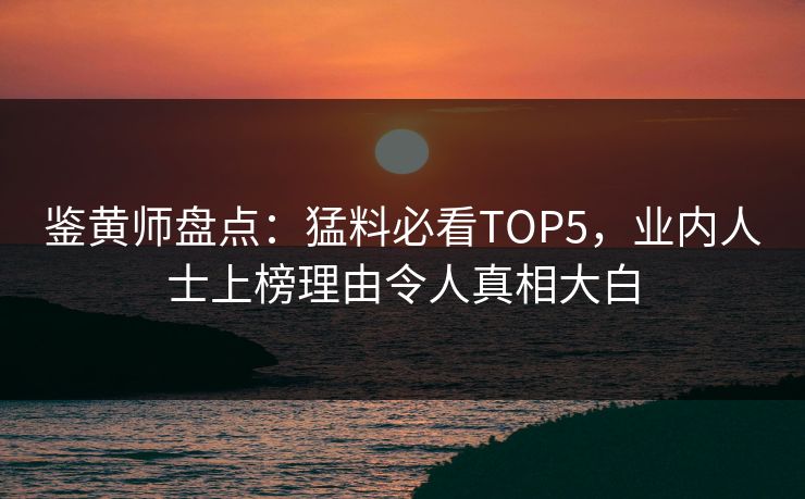鉴黄师盘点：猛料必看TOP5，业内人士上榜理由令人真相大白