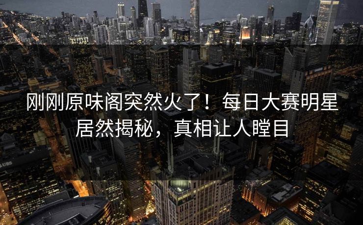 刚刚原味阁突然火了！每日大赛明星居然揭秘，真相让人瞠目