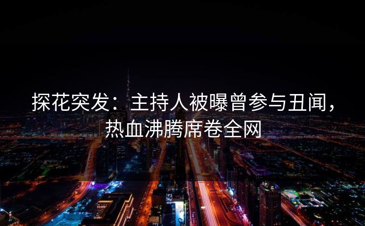 探花突发：主持人被曝曾参与丑闻，热血沸腾席卷全网