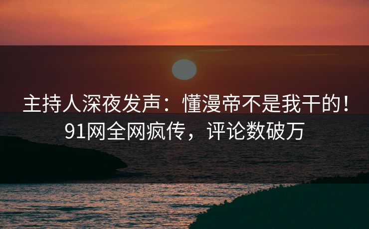 主持人深夜发声：懂漫帝不是我干的！91网全网疯传，评论数破万