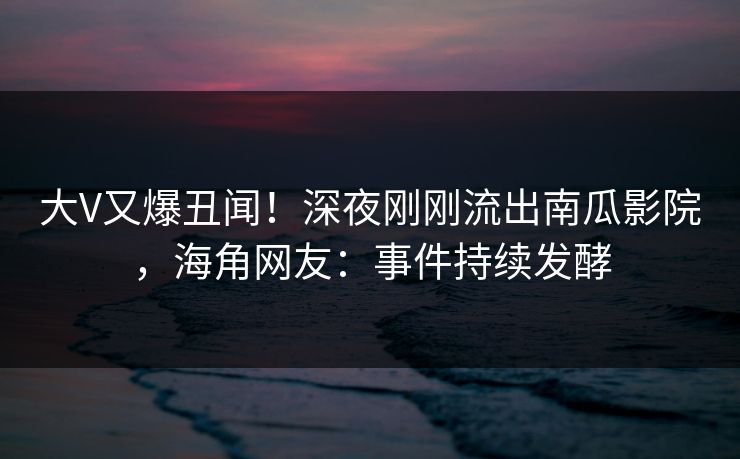 大V又爆丑闻！深夜刚刚流出南瓜影院，海角网友：事件持续发酵