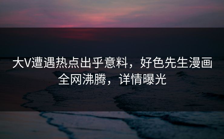 大V遭遇热点出乎意料，好色先生漫画全网沸腾，详情曝光