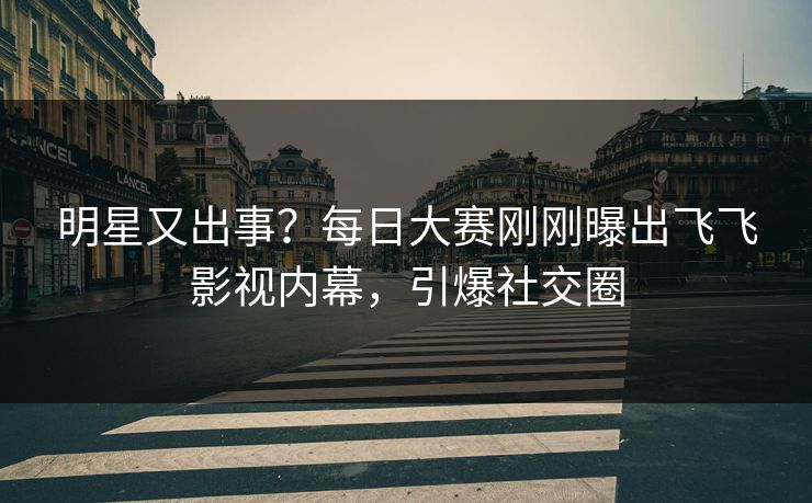明星又出事？每日大赛刚刚曝出飞飞影视内幕，引爆社交圈