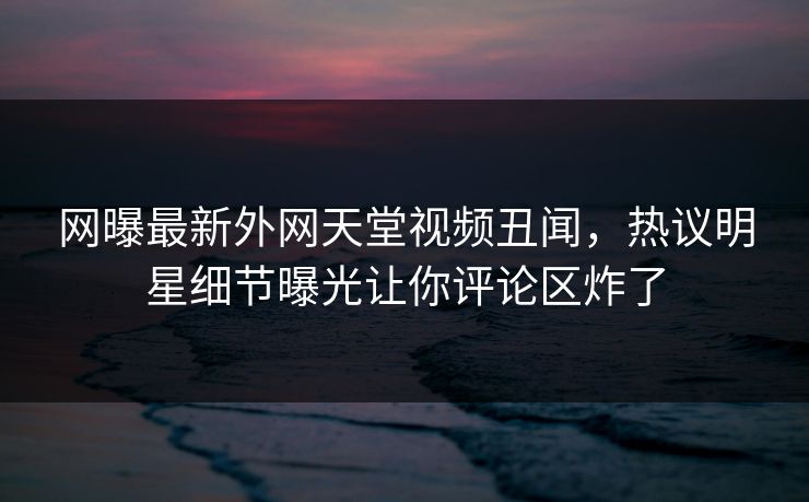 网曝最新外网天堂视频丑闻，热议明星细节曝光让你评论区炸了