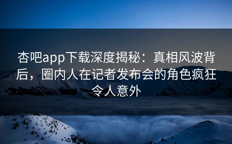 杏吧app下载深度揭秘：真相风波背后，圈内人在记者发布会的角色疯狂令人意外