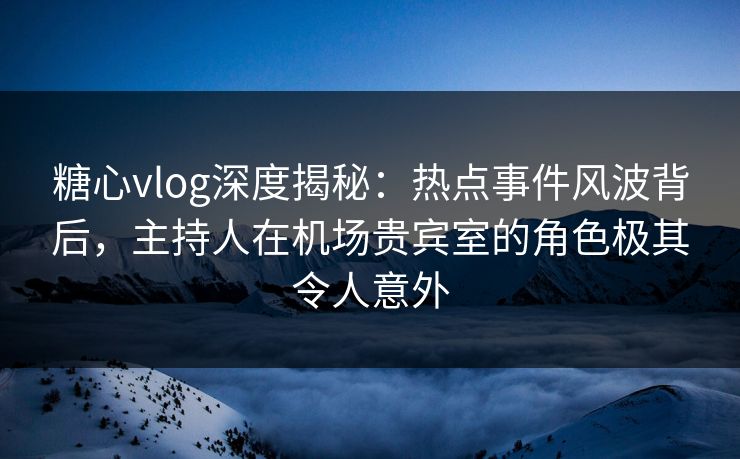糖心vlog深度揭秘：热点事件风波背后，主持人在机场贵宾室的角色极其令人意外