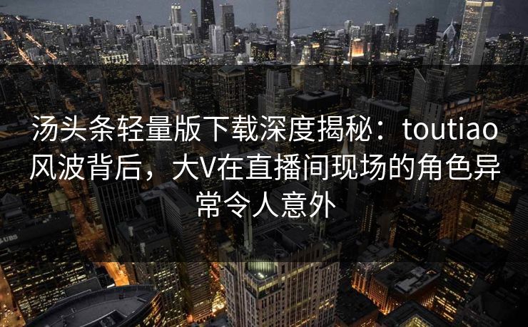 汤头条轻量版下载深度揭秘：toutiao风波背后，大V在直播间现场的角色异常令人意外