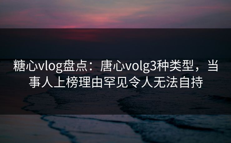 糖心vlog盘点：唐心volg3种类型，当事人上榜理由罕见令人无法自持