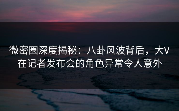 微密圈深度揭秘：八卦风波背后，大V在记者发布会的角色异常令人意外