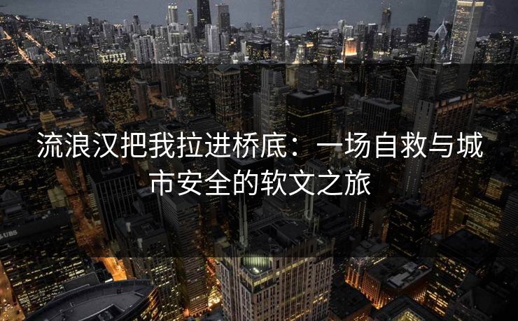 流浪汉把我拉进桥底：一场自救与城市安全的软文之旅