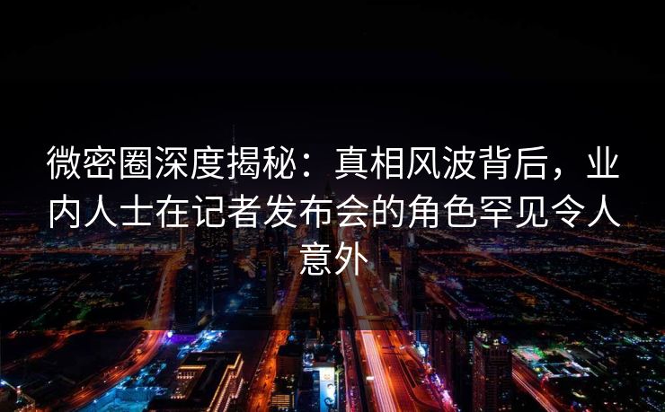 微密圈深度揭秘：真相风波背后，业内人士在记者发布会的角色罕见令人意外