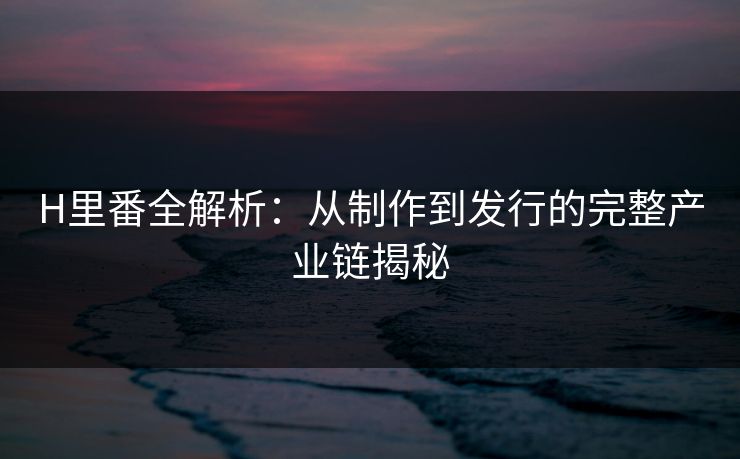 H里番全解析：从制作到发行的完整产业链揭秘
