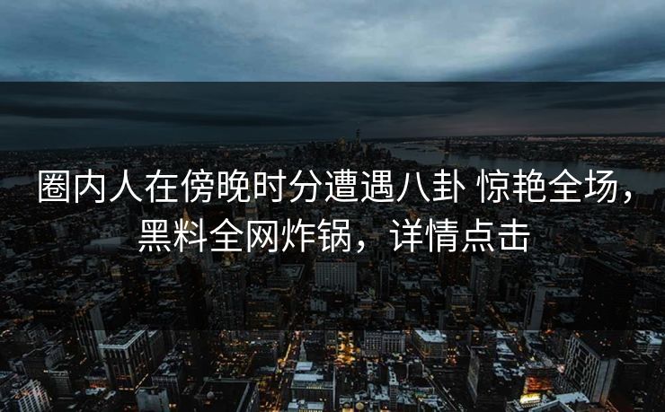 圈内人在傍晚时分遭遇八卦 惊艳全场，黑料全网炸锅，详情点击