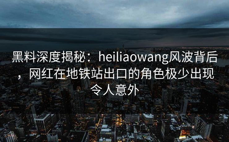 黑料深度揭秘：heiliaowang风波背后，网红在地铁站出口的角色极少出现令人意外