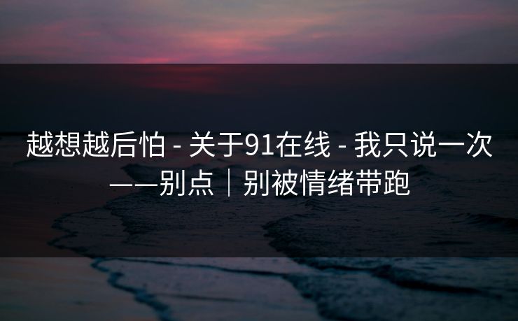 越想越后怕 - 关于91在线 - 我只说一次——别点｜别被情绪带跑