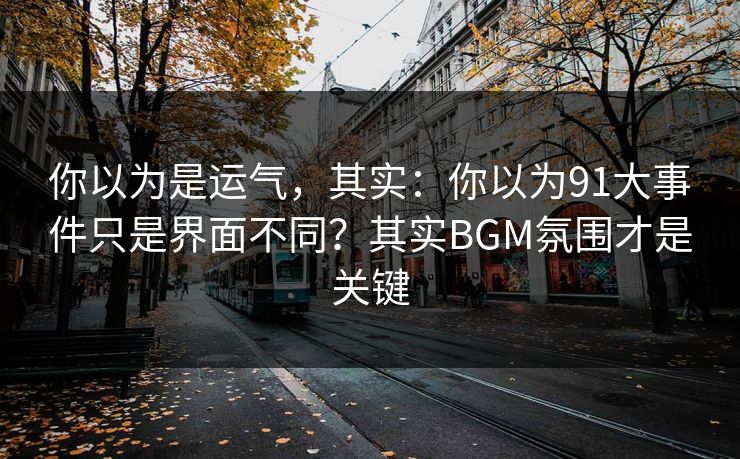 你以为是运气,其实:你以为91大事件只是界面不同?其实BGM氛围才是关键 你以为是运气,其实:你以为91大事件只是界面不同?其实BGM氛围才是关键
