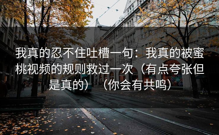 我真的忍不住吐槽一句：我真的被蜜桃视频的规则救过一次（有点夸张但是真的）（你会有共鸣）