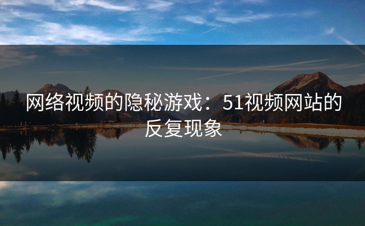网络视频的隐秘游戏：51视频网站的反复现象
