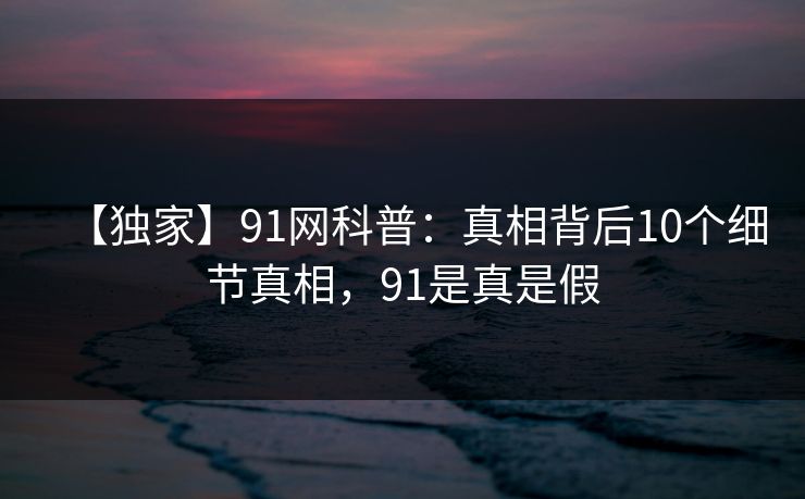 【独家】91网科普：真相背后10个细节真相，91是真是假